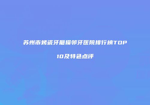 苏州市烤瓷牙磨损邻牙医院排行榜TOP10及特色点评