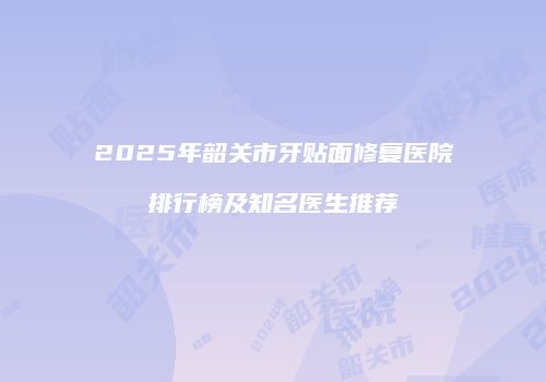 2025年韶关市牙贴面修复医院排行榜及知名医生推荐