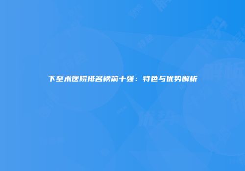 下至术医院排名榜前十强：特色与优势解析
