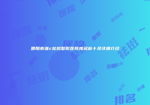 邵阳市维c祛斑整形医院排名前十及详细介绍