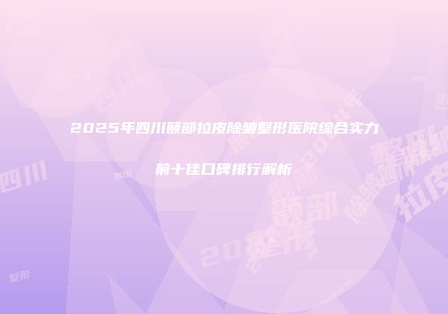 2025年四川颞部拉皮除皱整形医院综合实力前十佳口碑排行解析