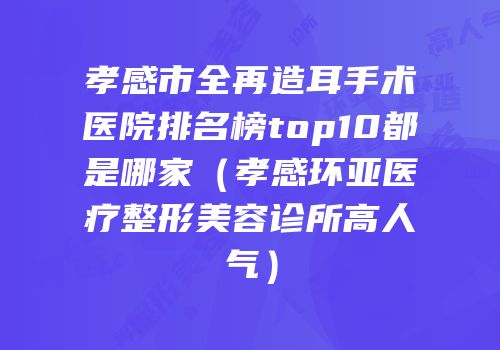 孝感市全再造耳手术医院排名榜top10都是哪家（孝感环亚医疗整形美容诊所高人气）