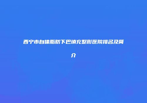 西宁市自体脂肪下巴填充整形医院排名及简介