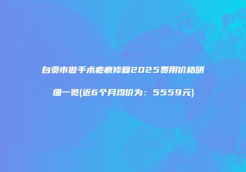 自贡市做手术疤痕修复2025费用价格明细一览(近6个月均价为：5559元)