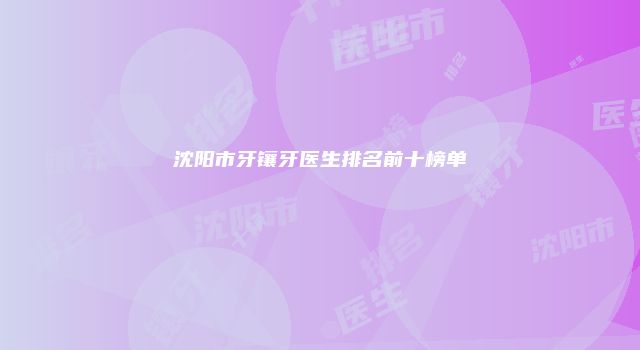 沈阳市牙镶牙医生排名前十榜单