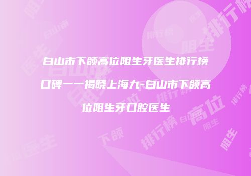 白山市下颌高位阻生牙医生排行榜口碑一一揭晓上海九-白山市下颌高位阻生牙口腔医生