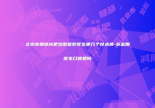 北京市腿部减肥溶脂整形医生哪几个技术棒-蔡志刚医生口碑如何