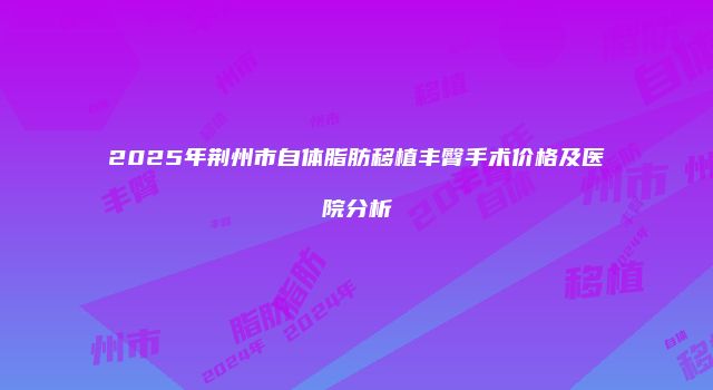 2025年荆州市自体脂肪移植丰臀手术价格及医院分析