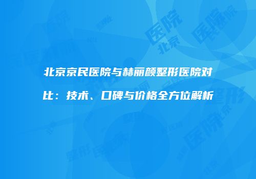 北京京民医院与赫丽颜整形医院对比：技术、口碑与价格全方位解析