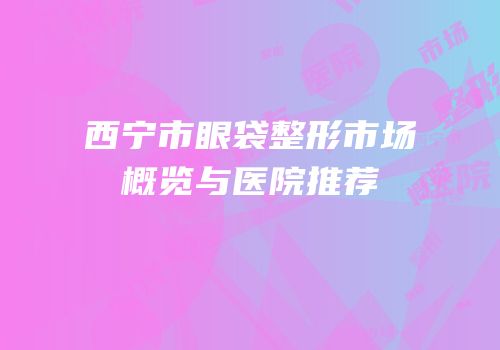 西宁市眼袋整形市场概览与医院推荐
