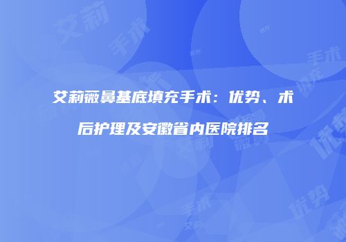 艾莉薇鼻基底填充手术：优势、术后护理及安徽省内医院排名