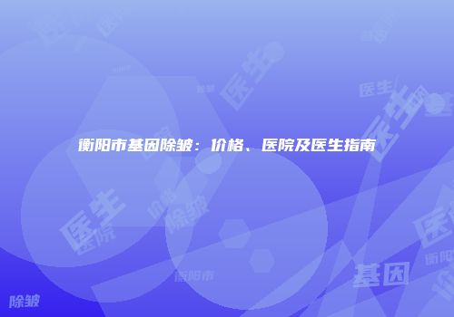 衡阳市基因除皱：价格、医院及医生指南