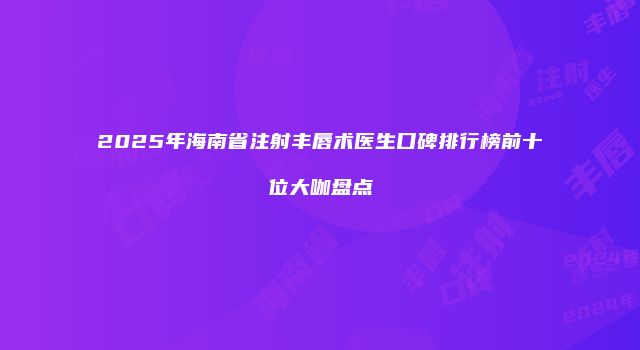 2025年海南省注射丰唇术医生口碑排行榜前十位大咖盘点