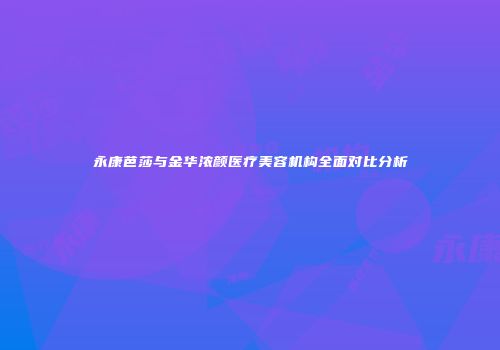 永康芭莎与金华浓颜医疗美容机构全面对比分析