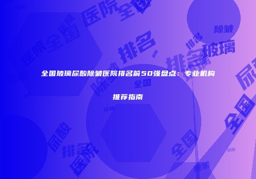 全国玻璃尿酸除皱医院排名前50强盘点：专业机构推荐指南