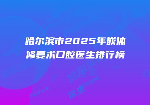 哈尔滨市2025年嵌体修复术口腔医生排行榜