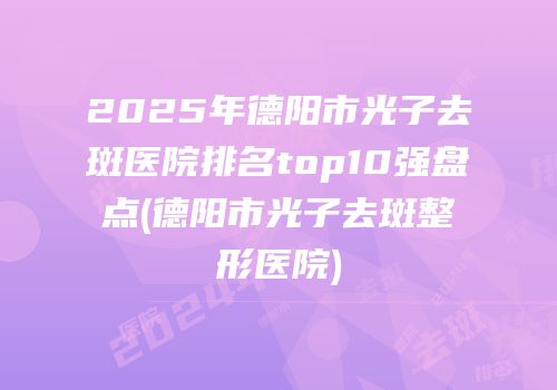 2025年德阳市光子去斑医院排名top10强盘点(德阳市光子去斑整形医院)