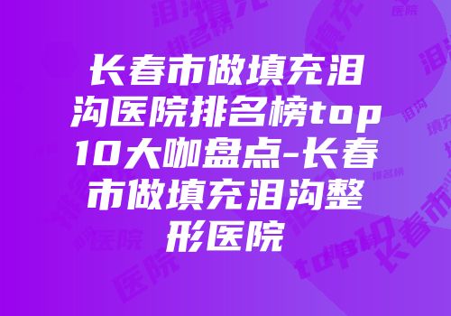 长春市做填充泪沟医院排名榜top10大咖盘点-长春市做填充泪沟整形医院