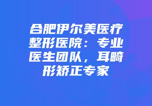 合肥伊尔美医疗整形医院：专业医生团队，耳畸形矫正专家
