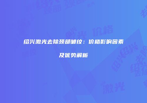 绍兴激光去除颈部皱纹：价格影响因素及优势解析