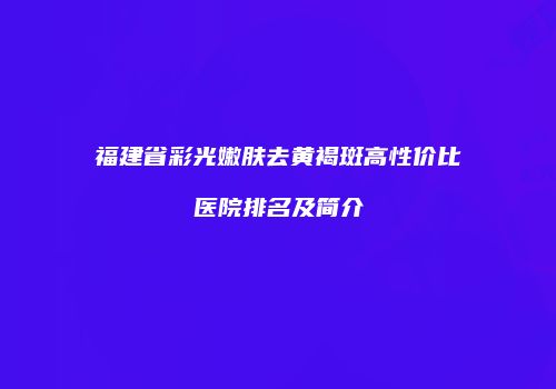 福建省彩光嫩肤去黄褐斑高性价比医院排名及简介