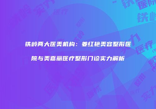 铁岭两大医美机构：姜红艳美容整形医院与美嘉丽医疗整形门诊实力解析