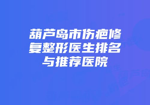 葫芦岛市伤疤修复整形医生排名与推荐医院