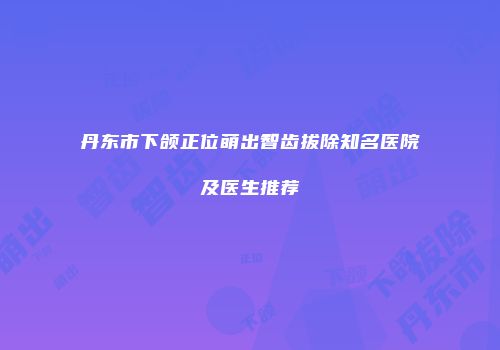 丹东市下颌正位萌出智齿拔除知名医院及医生推荐