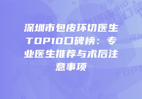 深圳市包皮环切医生TOP10口碑榜：专业医生推荐与术后注意事项