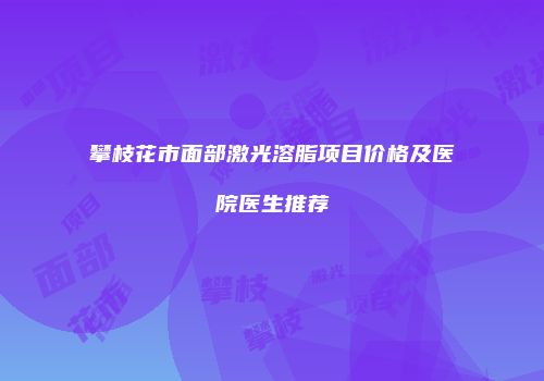 攀枝花市面部激光溶脂项目价格及医院医生推荐