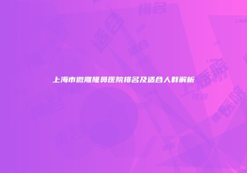 上海市微雕隆鼻医院排名及适合人群解析