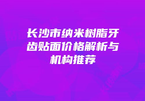 长沙市纳米树脂牙齿贴面价格解析与机构推荐