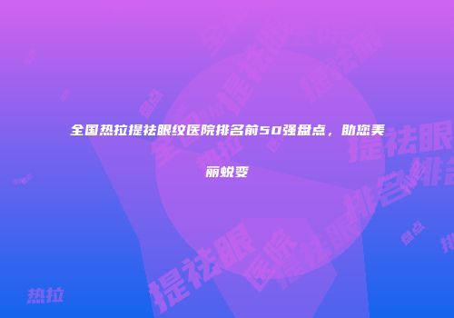 全国热拉提祛眼纹医院排名前50强盘点，助您美丽蜕变