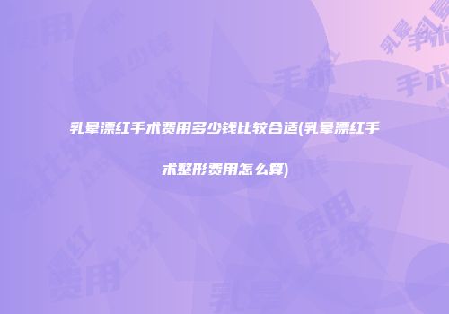 乳晕漂红手术费用多少钱比较合适(乳晕漂红手术整形费用怎么算)