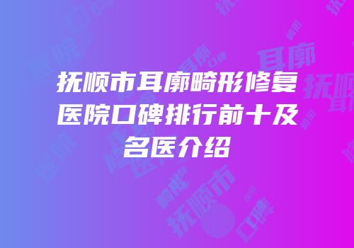 抚顺市耳廓畸形修复医院口碑排行前十及名医介绍
