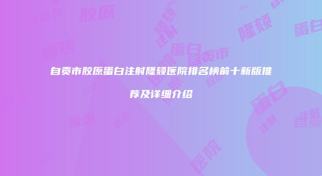 自贡市胶原蛋白注射隆颏医院排名榜前十新版推荐及详细介绍