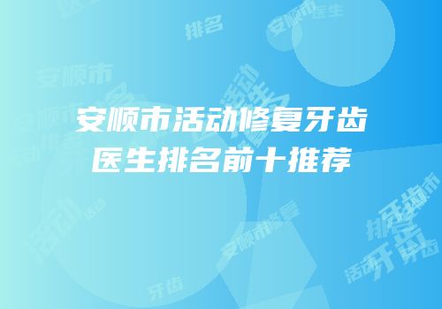 安顺市活动修复牙齿医生排名前十推荐