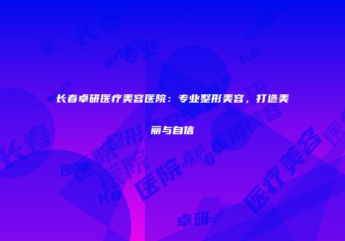 长春卓研医疗美容医院：专业整形美容，打造美丽与自信