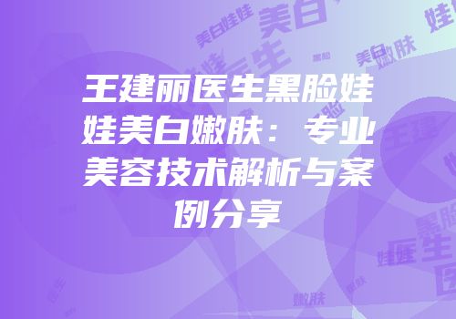王建丽医生黑脸娃娃美白嫩肤：专业美容技术解析与案例分享