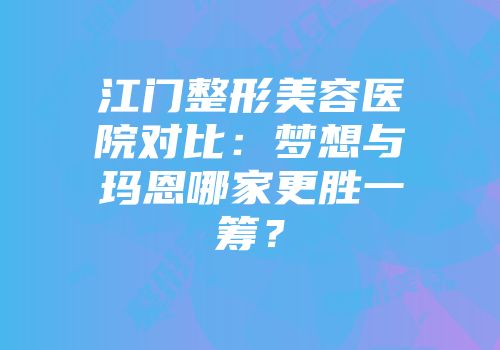 江门整形美容医院对比：梦想与玛恩哪家更胜一筹？