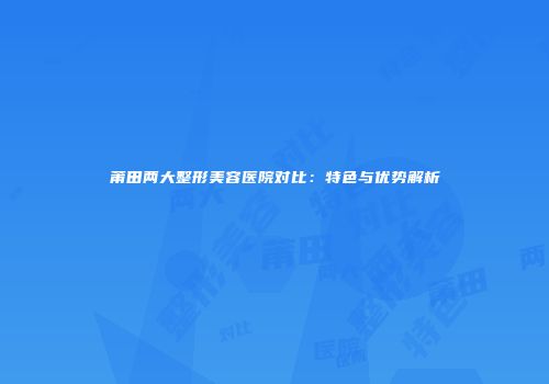 莆田两大整形美容医院对比：特色与优势解析