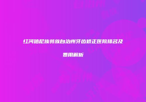 红河哈尼族彝族自治州牙齿矫正医院排名及费用解析
