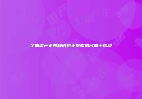 全国国产正雅隐形矫正医院排名前十揭晓