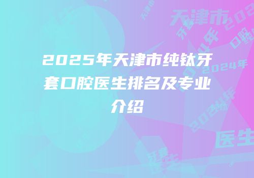 2025年天津市纯钛牙套口腔医生排名及专业介绍