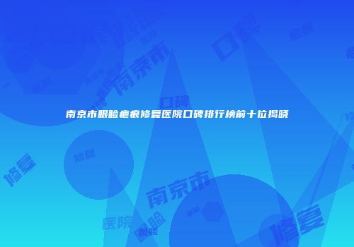 南京市眼睑疤痕修复医院口碑排行榜前十位揭晓