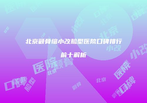 北京颧骨缩小改脸型医院口碑排行前十解析