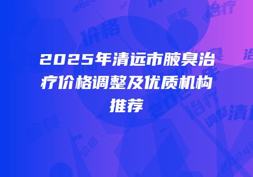 2025年清远市腋臭治疗价格调整及优质机构推荐
