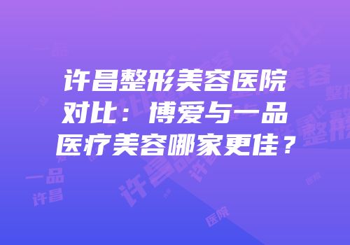 许昌整形美容医院对比：博爱与一品医疗美容哪家更佳？