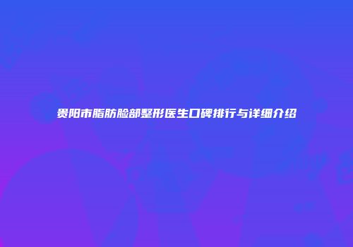 贵阳市脂肪脸部整形医生口碑排行与详细介绍