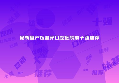 昆明国产钛基牙口腔医院前十强推荐
